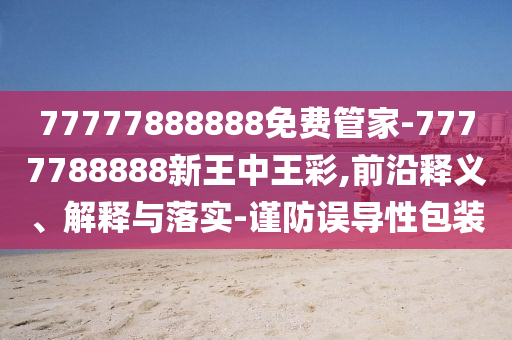 77777888888免费管家-7777788888新王中王彩,前沿释义、解释与落实-谨防误导性包装